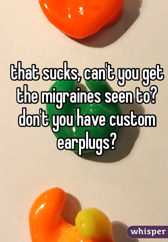 that sucks, can't you get the migraines seen to?  don't you have custom earplugs?