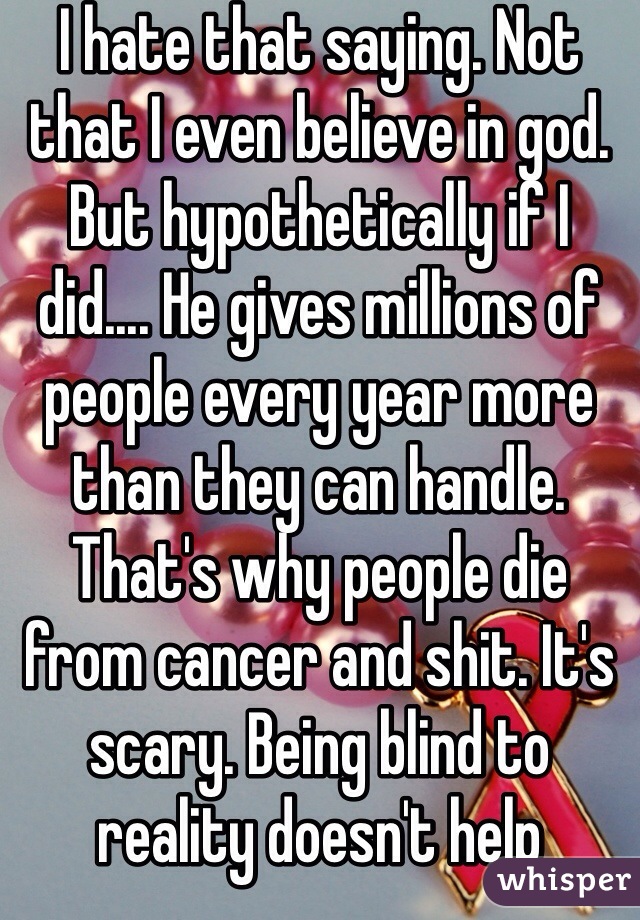 I hate that saying. Not that I even believe in god. But hypothetically if I did.... He gives millions of people every year more than they can handle. That's why people die from cancer and shit. It's scary. Being blind to reality doesn't help