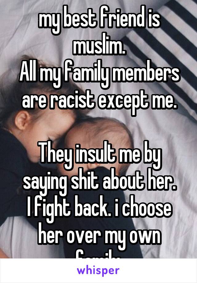 my best friend is muslim.
All my family members are racist except me.

They insult me by saying shit about her.
I fight back. i choose her over my own family.