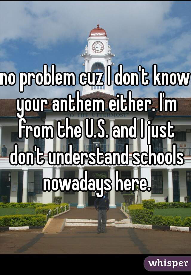 no problem cuz I don't know your anthem either. I'm from the U.S. and I just don't understand schools nowadays here.