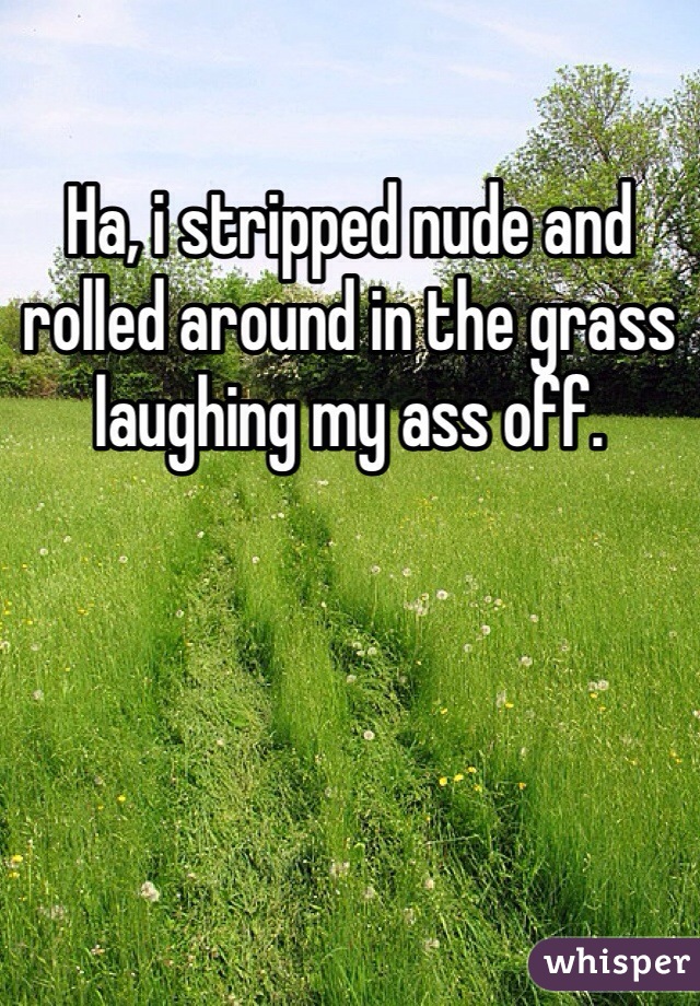 Ha, i stripped nude and rolled around in the grass laughing my ass off.