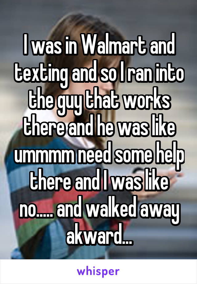 I was in Walmart and texting and so I ran into the guy that works there and he was like ummmm need some help there and I was like no..... and walked away akward...