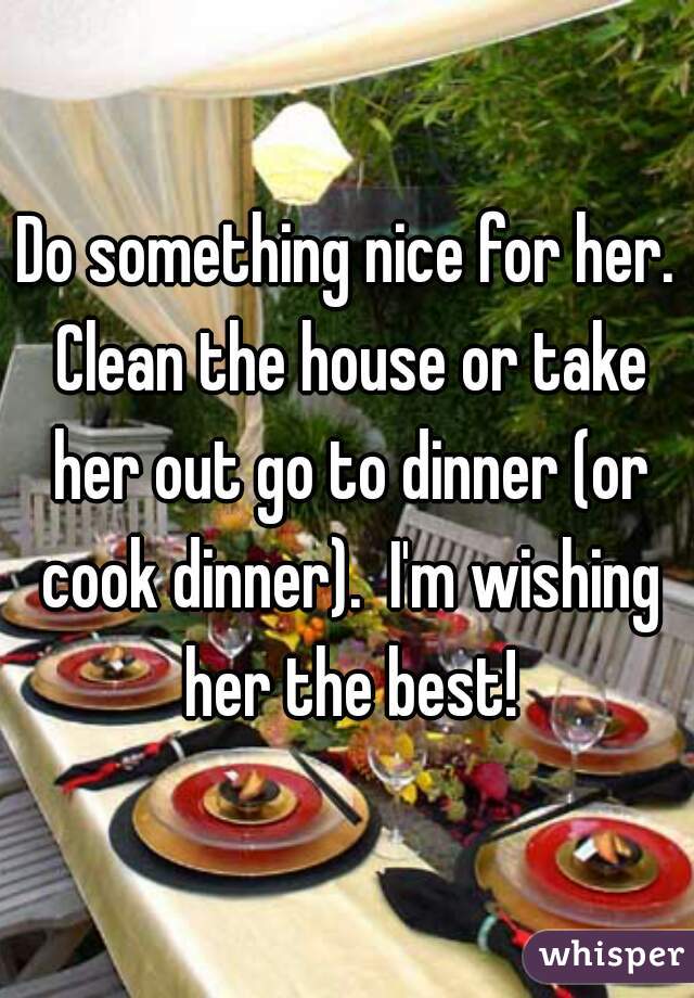 Do something nice for her. Clean the house or take her out go to dinner (or cook dinner).  I'm wishing her the best!