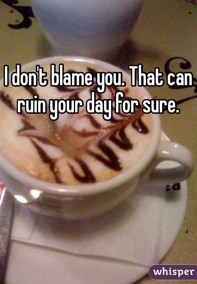 I don't blame you. That can ruin your day for sure. 