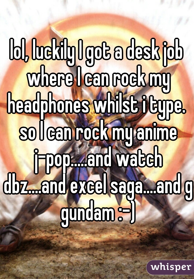 lol, luckily I got a desk job where I can rock my headphones whilst i type.  so I can rock my anime j-pop.....and watch dbz....and excel saga....and g gundam :-)