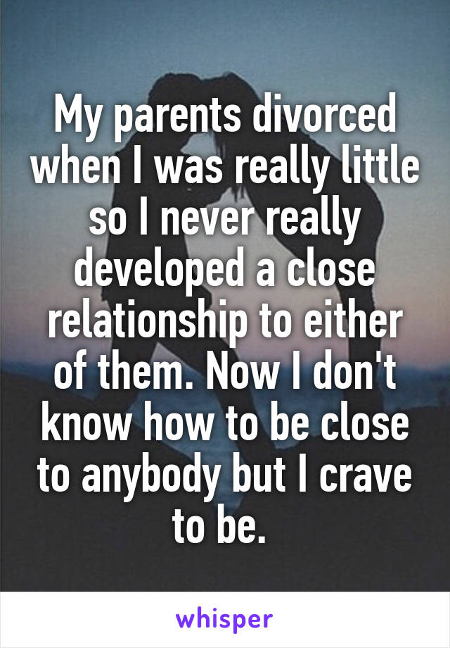 My parents divorced when I was really little so I never really developed a close relationship to either of them. Now I don't know how to be close to anybody but I crave to be. 