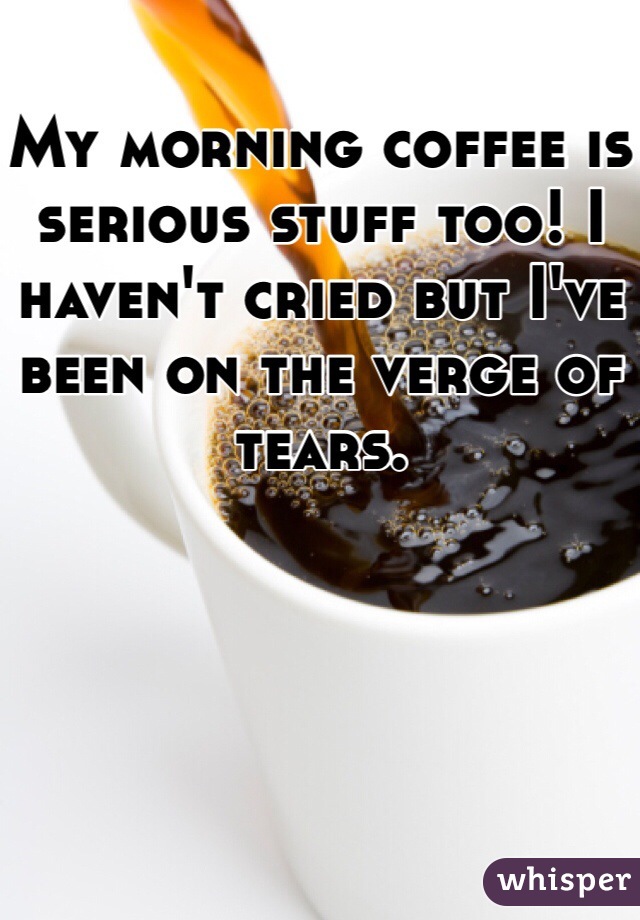 My morning coffee is serious stuff too! I haven't cried but I've been on the verge of tears.