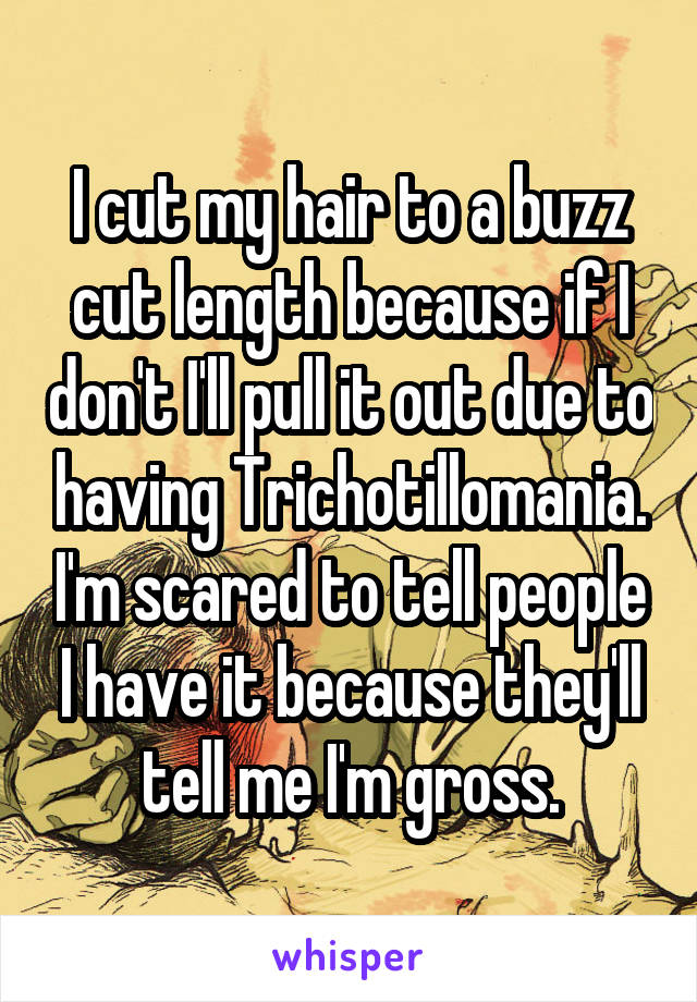 I cut my hair to a buzz cut length because if I don't I'll pull it out due to having Trichotillomania. I'm scared to tell people I have it because they'll tell me I'm gross.