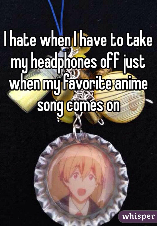 I hate when I have to take my headphones off just when my favorite anime song comes on