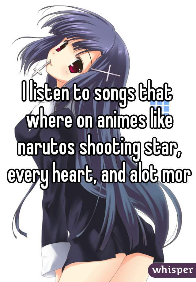 I listen to songs that where on animes like narutos shooting star, every heart, and alot more