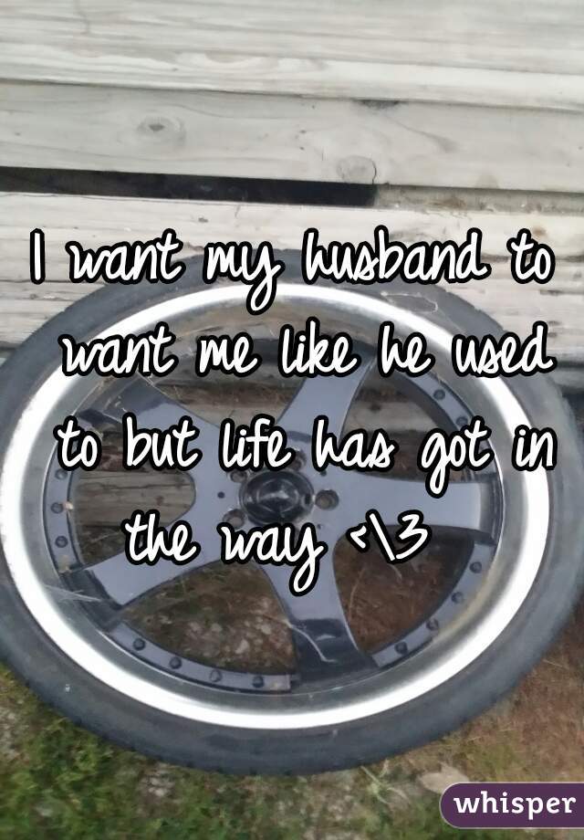 I want my husband to want me like he used to but life has got in the way <\3  