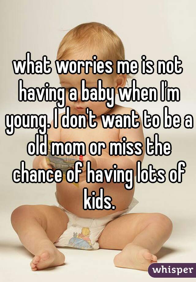 what worries me is not having a baby when I'm young. I don't want to be a old mom or miss the chance of having lots of kids.