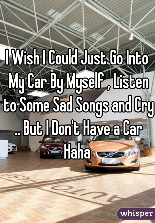 I Wish I Could Just Go Into My Car By Myself , Listen to Some Sad Songs and Cry .. But I Don't Have a Car Haha 
