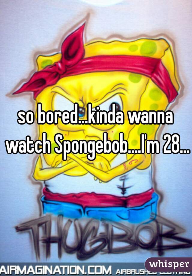 so bored...kinda wanna watch Spongebob....I'm 28...