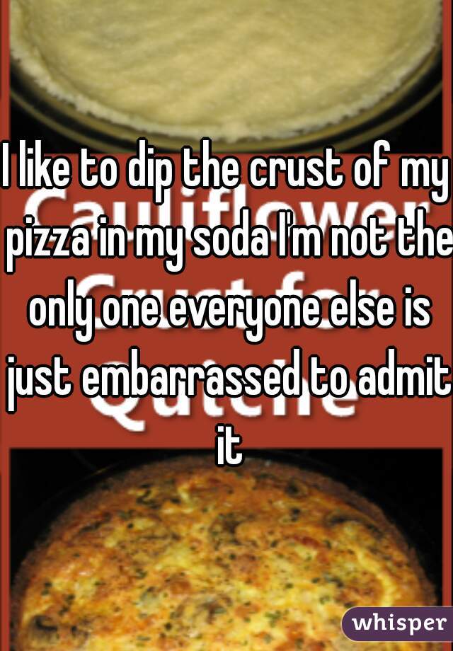I like to dip the crust of my pizza in my soda I'm not the only one everyone else is just embarrassed to admit it
