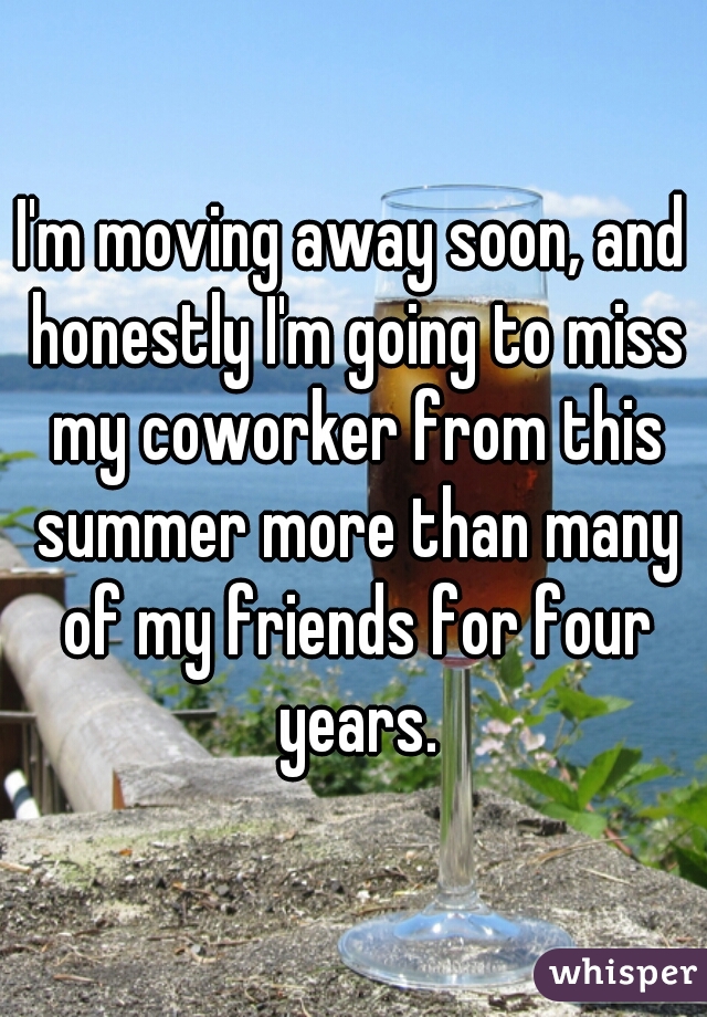 I'm moving away soon, and honestly I'm going to miss my coworker from this summer more than many of my friends for four years.