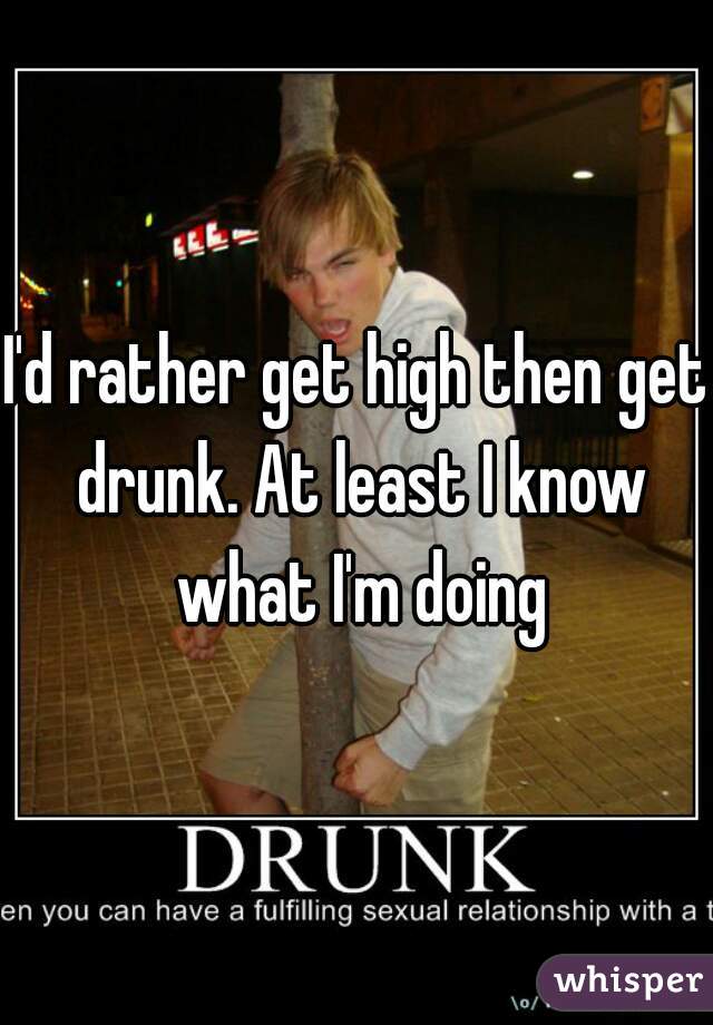 I'd rather get high then get drunk. At least I know what I'm doing