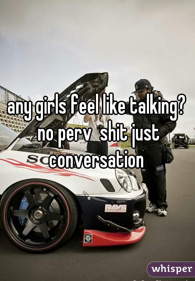 any girls feel like talking? no perv  shit just conversation 