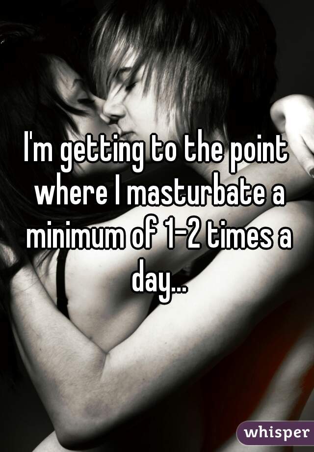 I'm getting to the point where I masturbate a minimum of 1-2 times a day...