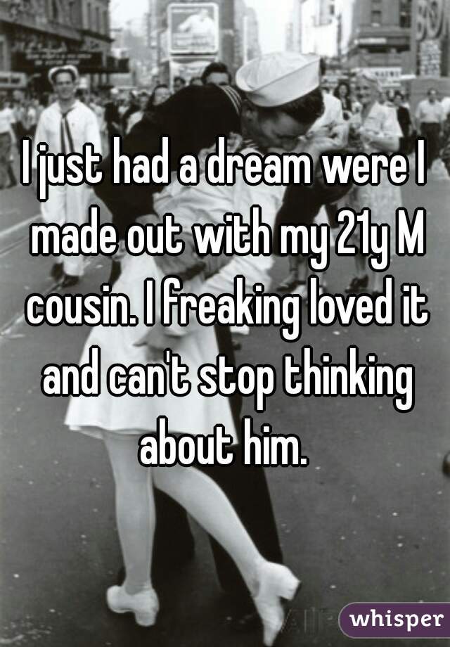 I just had a dream were I made out with my 21y M cousin. I freaking loved it and can't stop thinking about him. 