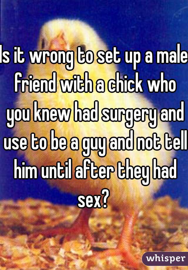 Is it wrong to set up a male friend with a chick who you knew had surgery and use to be a guy and not tell him until after they had sex? 