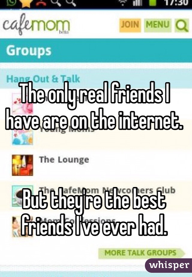 The only real friends I have are on the internet. 


But they're the best friends I've ever had. 