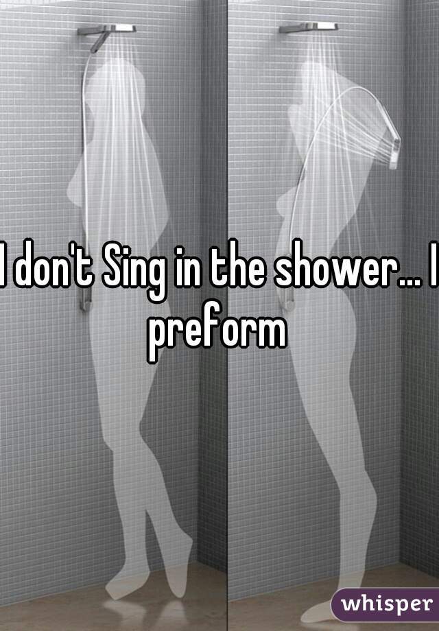 I don't Sing in the shower... I preform 
