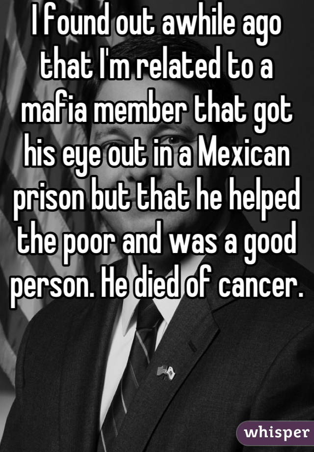 I found out awhile ago that I'm related to a mafia member that got his eye out in a Mexican prison but that he helped the poor and was a good person. He died of cancer.