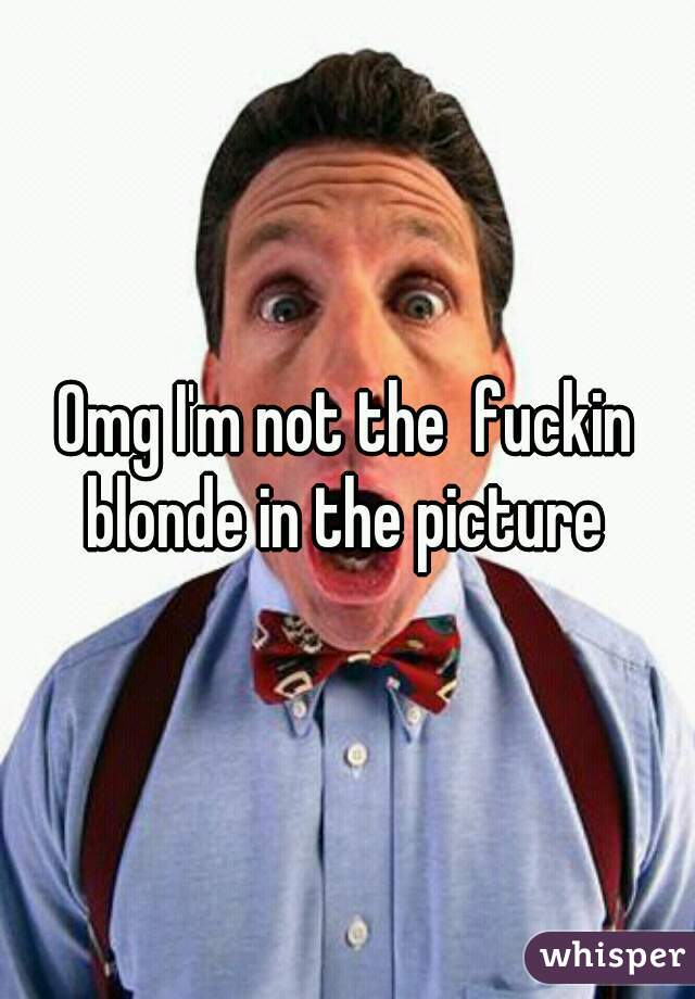 Omg I'm not the  fuckin blonde in the picture 
