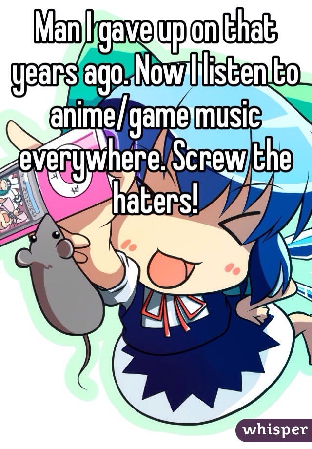 Man I gave up on that years ago. Now I listen to anime/game music everywhere. Screw the haters!