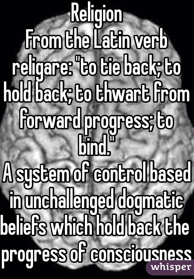 Religion
From the Latin verb religare: "to tie back; to hold back; to thwart from forward progress; to bind."
A system of control based in unchallenged dogmatic beliefs which hold back the progress of consciousness