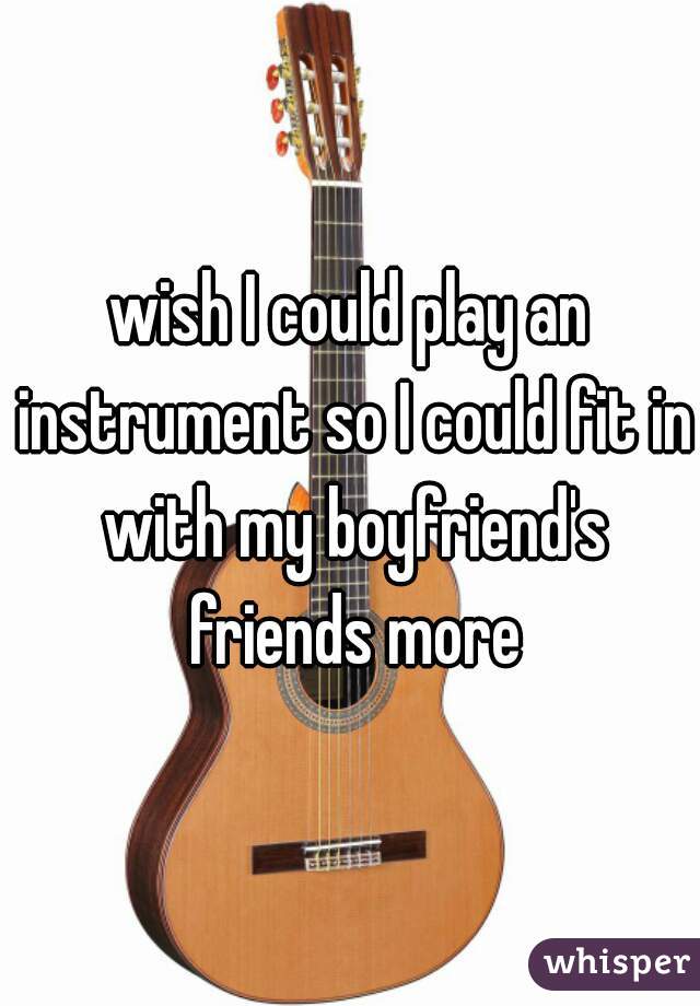 wish I could play an instrument so I could fit in with my boyfriend's friends more