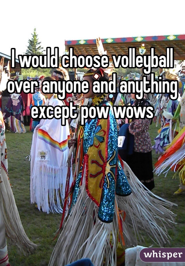 I would choose volleyball over anyone and anything except pow wows 