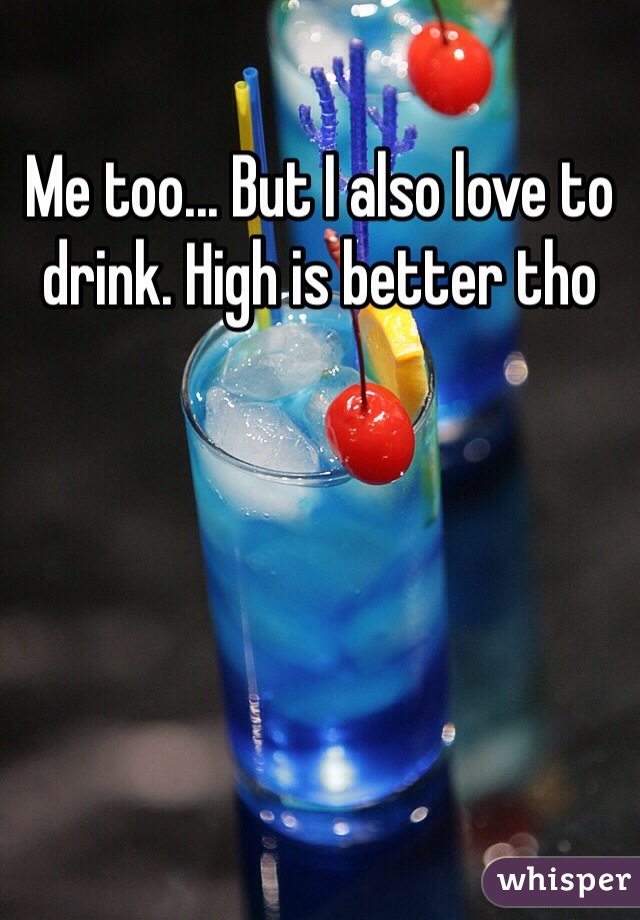 Me too... But I also love to drink. High is better tho