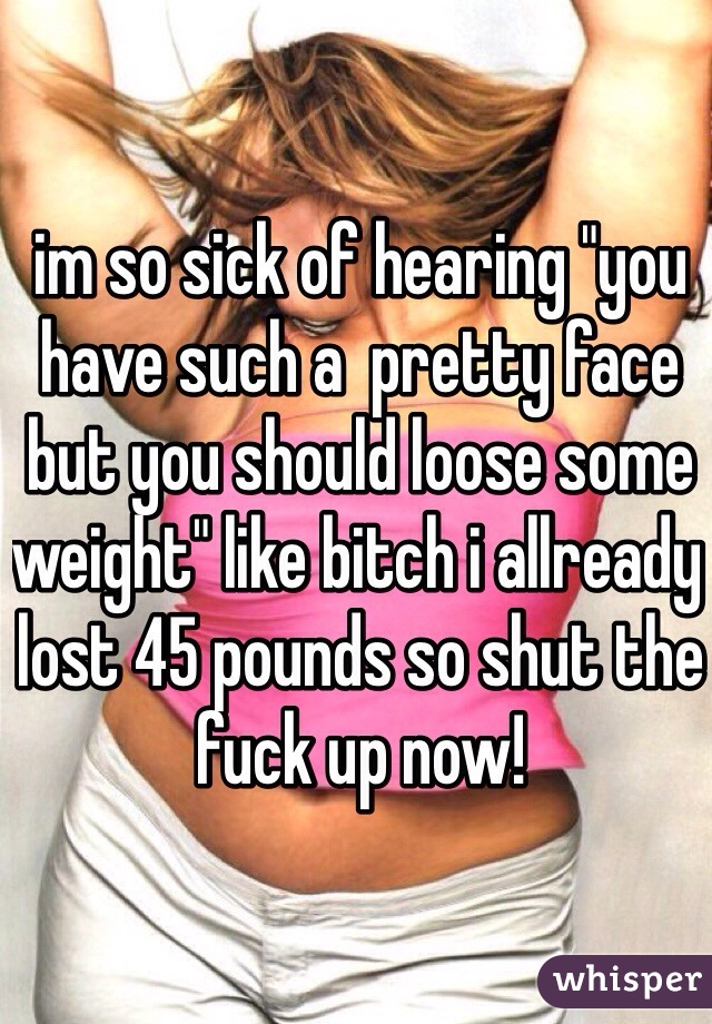 im so sick of hearing "you have such a  pretty face but you should loose some weight" like bitch i allready lost 45 pounds so shut the fuck up now! 