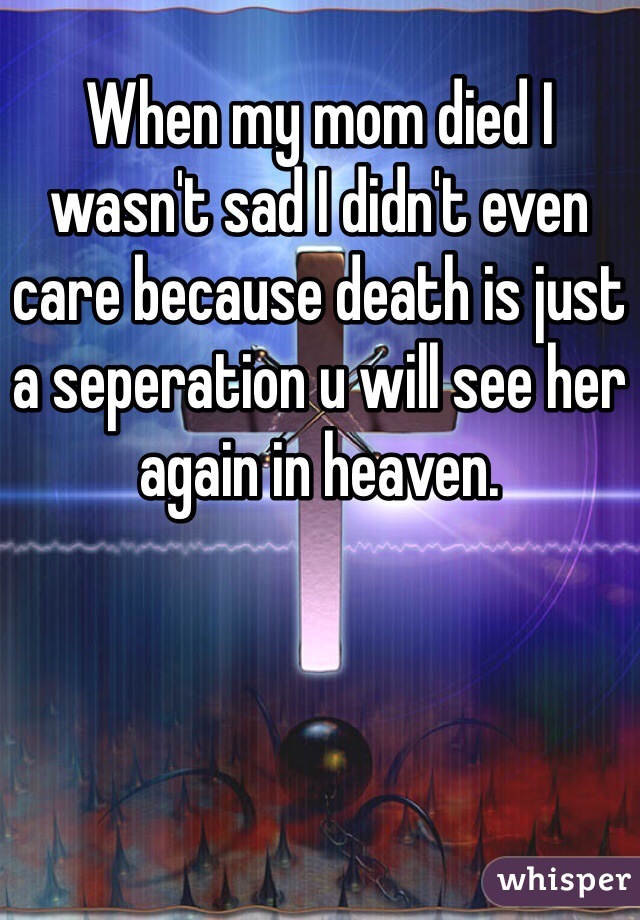 When my mom died I wasn't sad I didn't even care because death is just a seperation u will see her again in heaven.