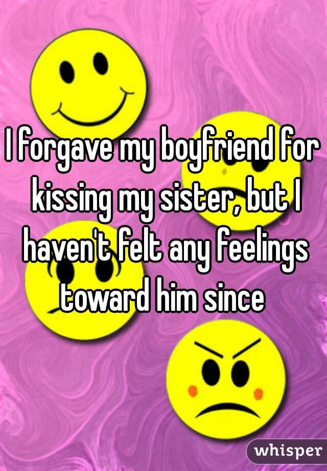 I forgave my boyfriend for kissing my sister, but I haven't felt any feelings toward him since 