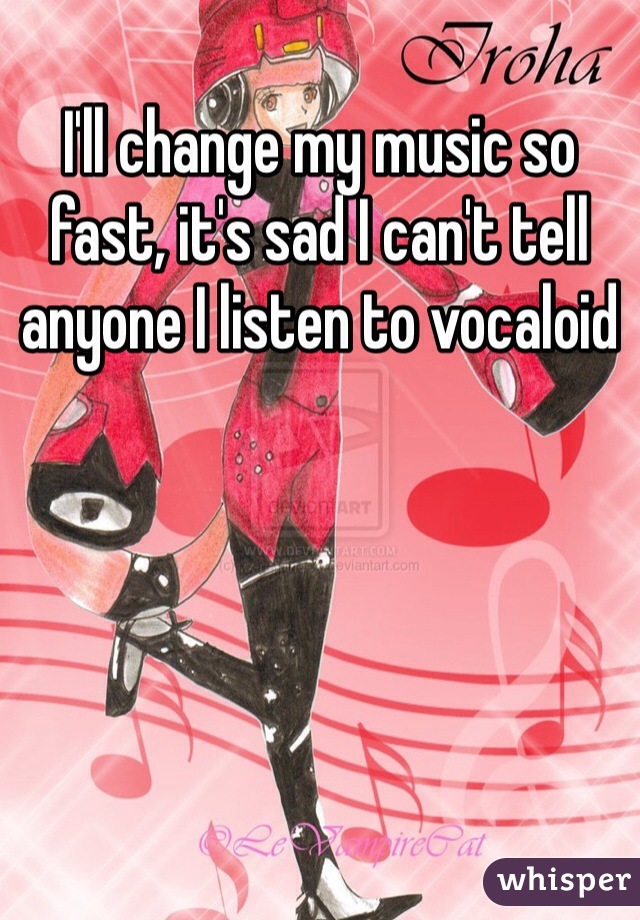 I'll change my music so fast, it's sad I can't tell anyone I listen to vocaloid