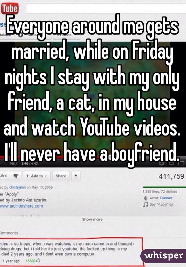 Everyone around me gets married, while on Friday nights I stay with my only friend, a cat, in my house and watch YouTube videos. I'll never have a boyfriend. 