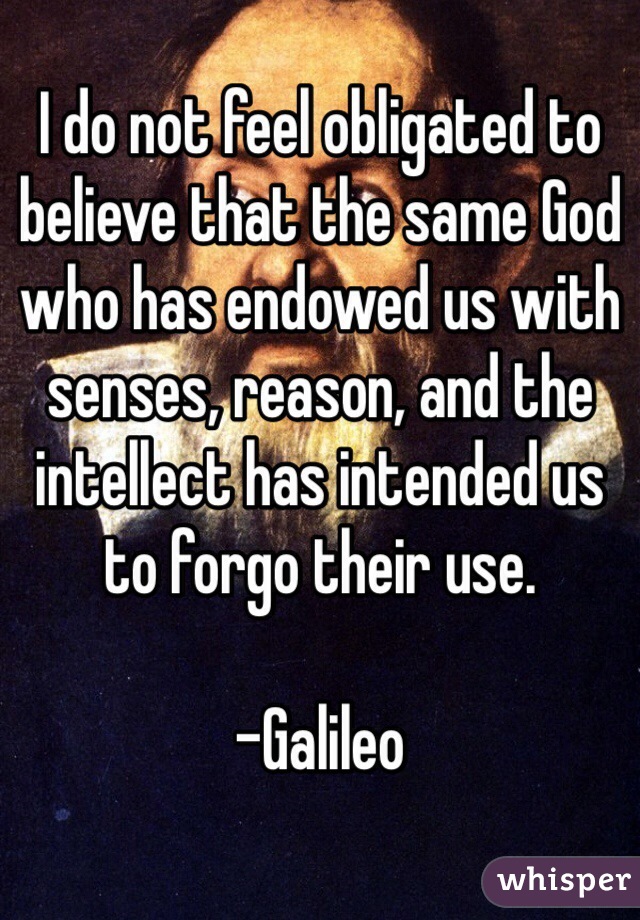 I do not feel obligated to believe that the same God who has endowed us with senses, reason, and the intellect has intended us to forgo their use. 

-Galileo