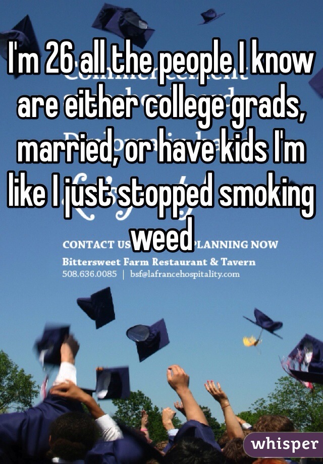 I'm 26 all the people I know are either college grads, married, or have kids I'm like I just stopped smoking weed