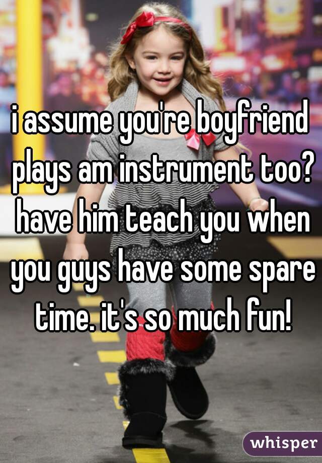 i assume you're boyfriend plays am instrument too? have him teach you when you guys have some spare time. it's so much fun!