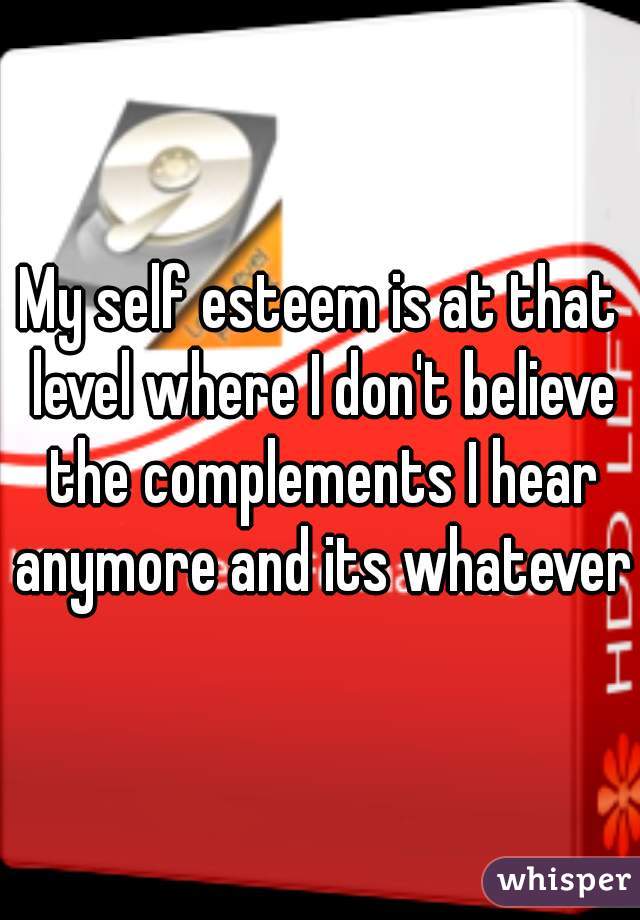 My self esteem is at that level where I don't believe the complements I hear anymore and its whatever