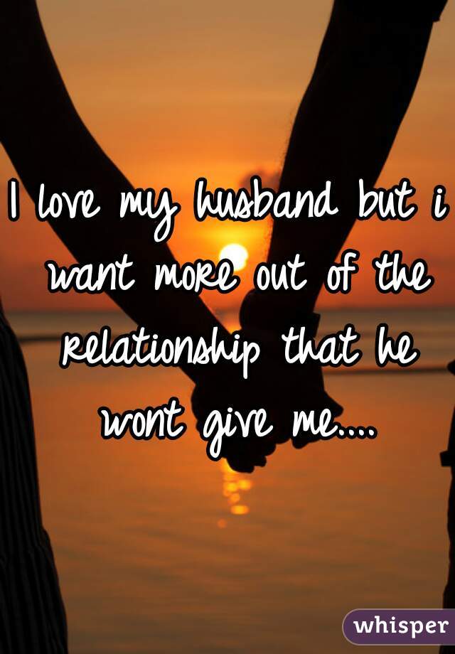 I love my husband but i want more out of the relationship that he wont give me....