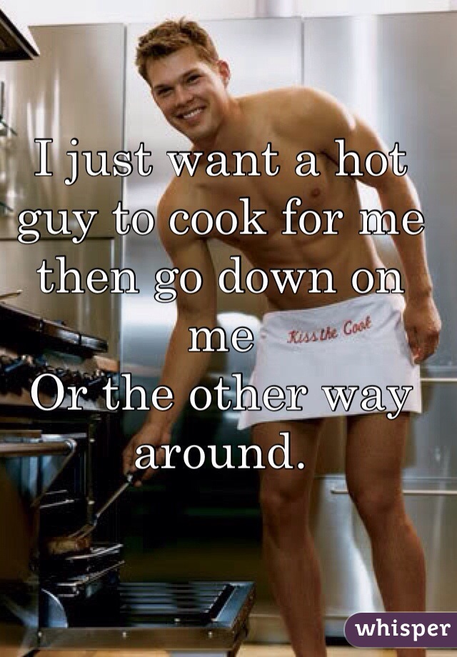 I just want a hot guy to cook for me then go down on me 
Or the other way around.