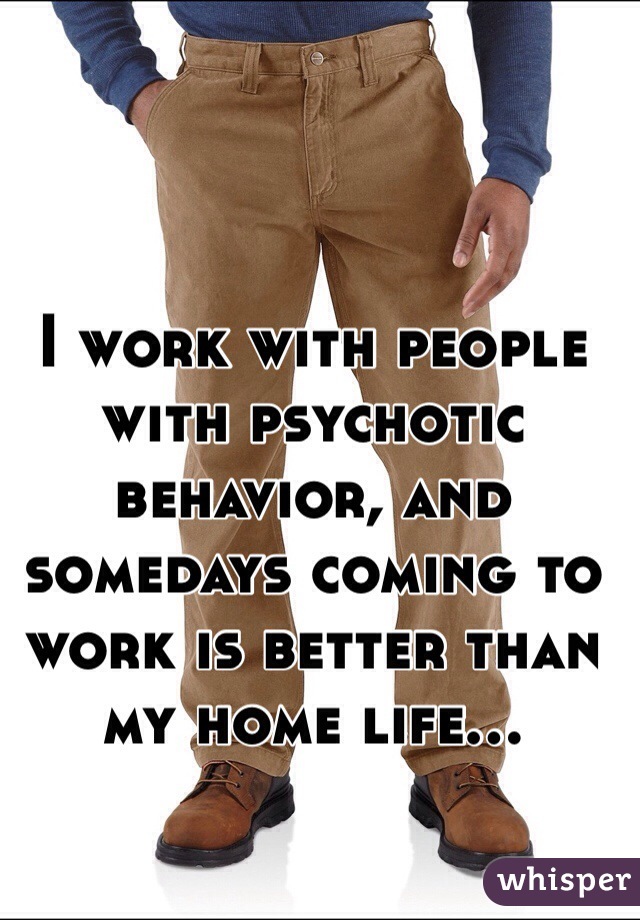 I work with people with psychotic behavior, and somedays coming to work is better than my home life... 