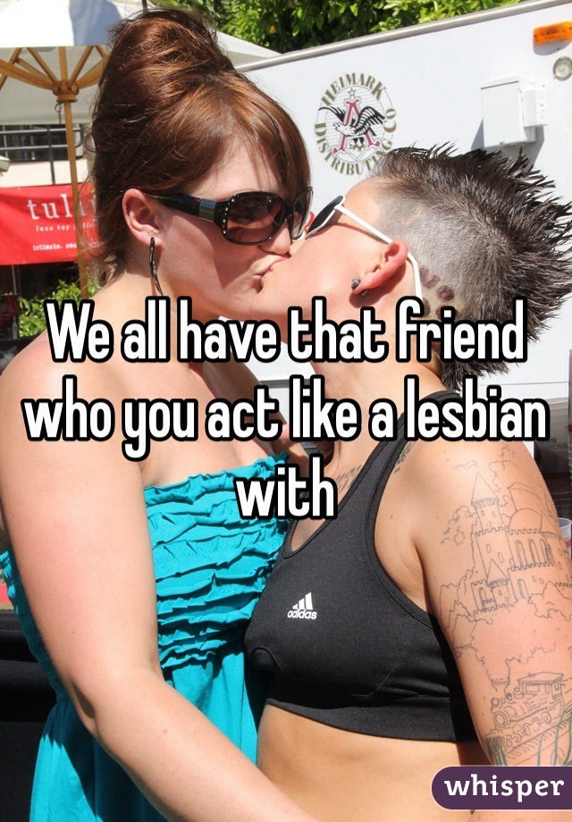 We all have that friend who you act like a lesbian with