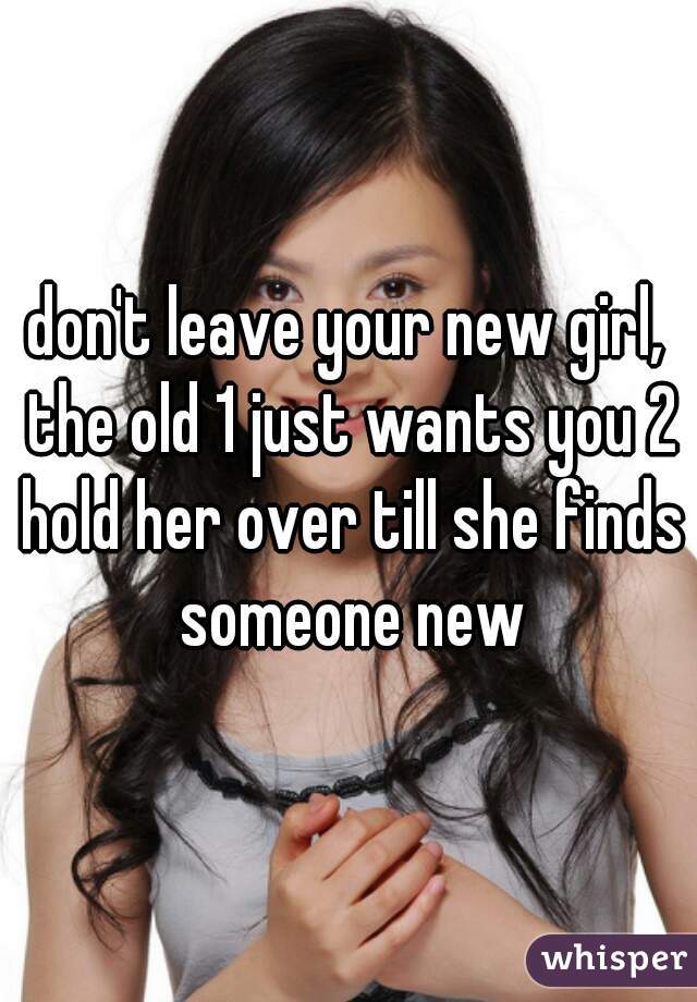 don't leave your new girl, the old 1 just wants you 2 hold her over till she finds someone new