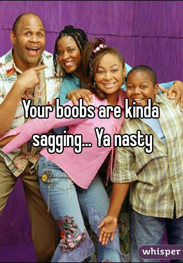 Your boobs are kinda sagging... Ya nasty