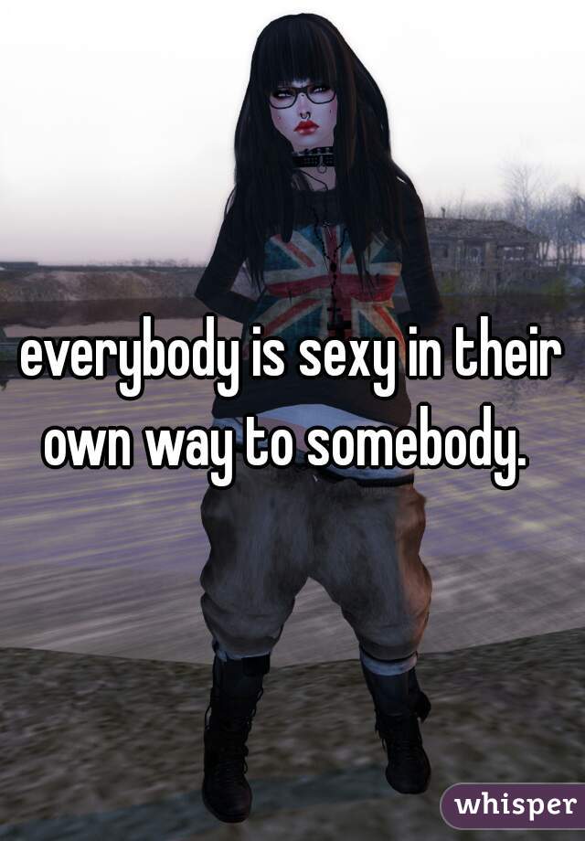 everybody is sexy in their own way to somebody.  